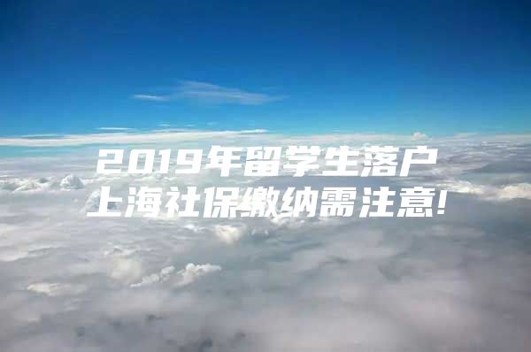 2019年留學(xué)生落戶上海社保繳納需注意!