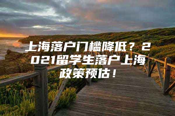 上海落戶門檻降低？2021留學(xué)生落戶上海政策預(yù)估！