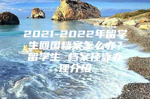 2021-2022年留學生回國檔案怎么辦？留學生 檔案掛靠辦理介紹