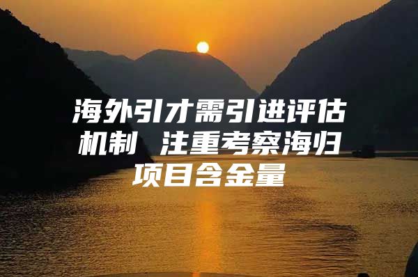 海外引才需引進評估機制 注重考察海歸項目含金量