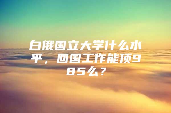 白俄國立大學什么水平，回國工作能頂985么？