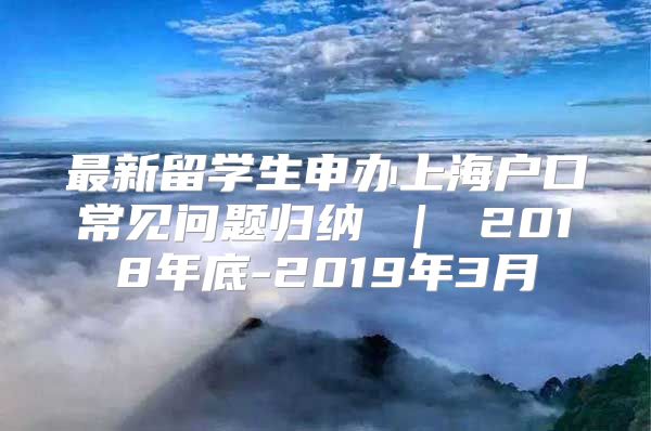 最新留學(xué)生申辦上海戶口常見(jiàn)問(wèn)題歸納 ｜ 2018年底-2019年3月