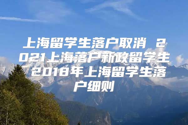 上海留學(xué)生落戶取消 2021上海落戶新政留學(xué)生 2018年上海留學(xué)生落戶細(xì)則