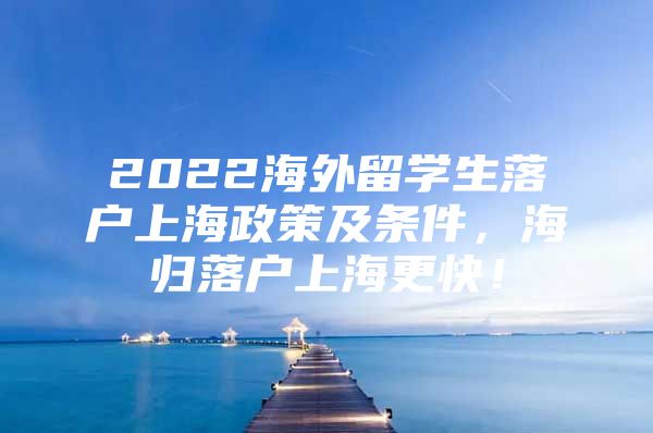 2022海外留學(xué)生落戶上海政策及條件，海歸落戶上海更快！