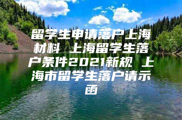 留學(xué)生申請落戶上海材料 上海留學(xué)生落戶條件2021新規(guī) 上海市留學(xué)生落戶請示函