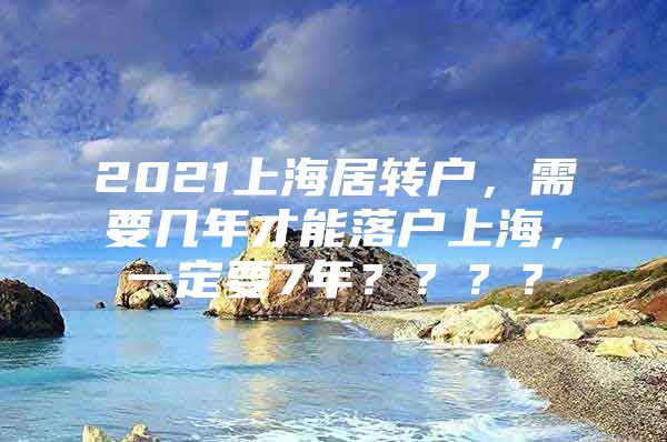 2021上海居轉(zhuǎn)戶，需要幾年才能落戶上海，一定要7年？？？？