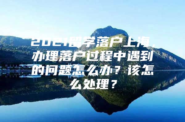 2021留學落戶上海，辦理落戶過程中遇到的問題怎么辦？該怎么處理？