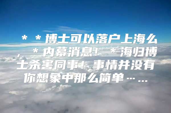 ＊＊博士可以落戶上海么，＊內(nèi)幕消息！＊海歸博士殺害同事！事情并沒(méi)有你想象中那么簡(jiǎn)單…...