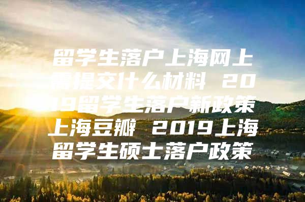 留學生落戶上海網上需提交什么材料 2019留學生落戶新政策上海豆瓣 2019上海留學生碩士落戶政策