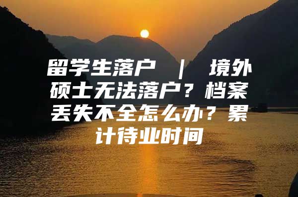 留學(xué)生落戶 ｜ 境外碩士無法落戶？檔案丟失不全怎么辦？累計待業(yè)時間