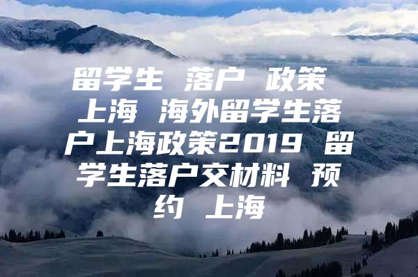 留學生 落戶 政策 上海 海外留學生落戶上海政策2019 留學生落戶交材料 預約 上海