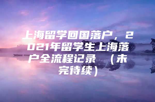 上海留學(xué)回國落戶，2021年留學(xué)生上海落戶全流程記錄 （未完待續(xù)）