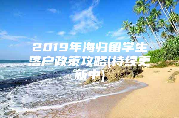 2019年海歸留學(xué)生落戶政策攻略(持續(xù)更新中)