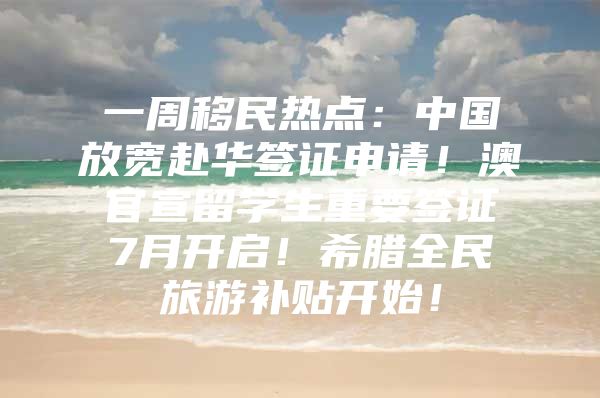 一周移民熱點：中國放寬赴華簽證申請！澳官宣留學(xué)生重要簽證7月開啟！希臘全民旅游補貼開始！