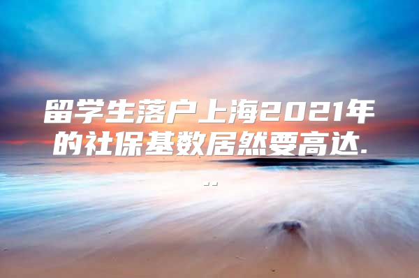 留學(xué)生落戶上海2021年的社?；鶖?shù)居然要高達(dá)...