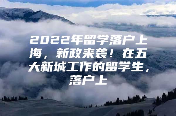 2022年留學(xué)落戶上海，新政來襲！在五大新城工作的留學(xué)生，落戶上