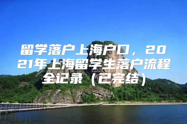 留學落戶上海戶口，2021年上海留學生落戶流程全記錄（已完結(jié)）