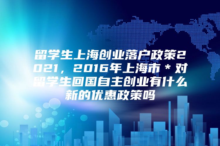 留學(xué)生上海創(chuàng)業(yè)落戶政策2021，2016年上海市＊對留學(xué)生回國自主創(chuàng)業(yè)有什么新的優(yōu)惠政策嗎