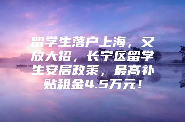 留學(xué)生落戶上海，又放大招，長(zhǎng)寧區(qū)留學(xué)生安居政策，最高補(bǔ)貼租金4.5萬(wàn)元！