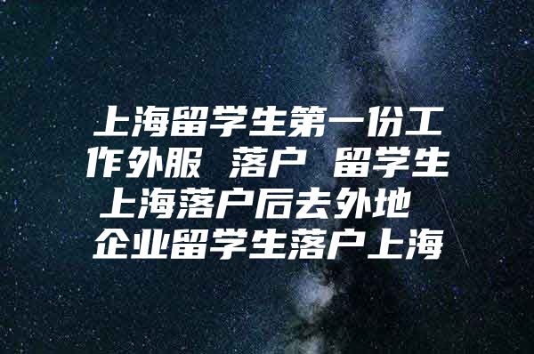 上海留學(xué)生第一份工作外服 落戶 留學(xué)生上海落戶后去外地 企業(yè)留學(xué)生落戶上海