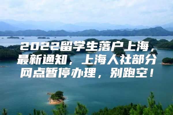 2022留學(xué)生落戶上海，最新通知，上海人社部分網(wǎng)點(diǎn)暫停辦理，別跑空！