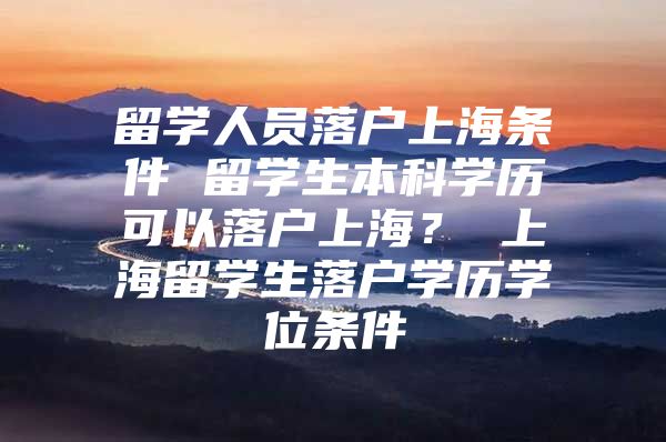 留學人員落戶上海條件 留學生本科學歷可以落戶上海？ 上海留學生落戶學歷學位條件