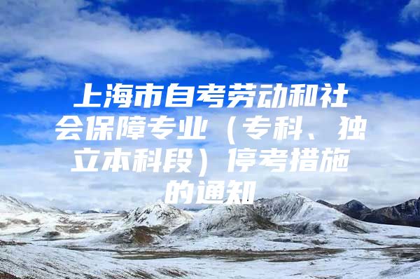 上海市自考勞動和社會保障專業(yè)（專科、獨立本科段）停考措施的通知