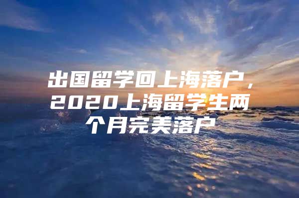 出國(guó)留學(xué)回上海落戶，2020上海留學(xué)生兩個(gè)月完美落戶