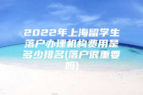 2022年上海留學(xué)生落戶辦理機(jī)構(gòu)費用是多少排名(落戶很重要嗎)