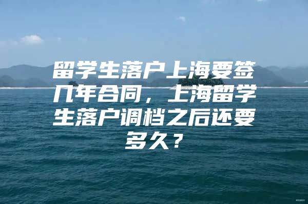 留學(xué)生落戶(hù)上海要簽幾年合同，上海留學(xué)生落戶(hù)調(diào)檔之后還要多久？