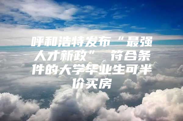 呼和浩特發(fā)布“最強(qiáng)人才新政” 符合條件的大學(xué)畢業(yè)生可半價(jià)買房