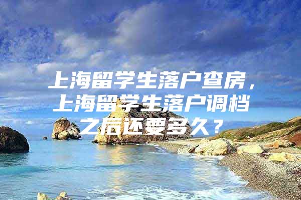 上海留學(xué)生落戶查房，上海留學(xué)生落戶調(diào)檔之后還要多久？