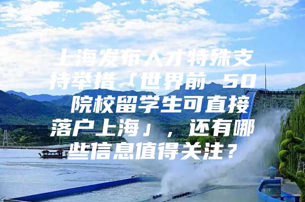 上海發(fā)布人才特殊支持舉措「世界前 50 院校留學生可直接落戶上?！?，還有哪些信息值得關注？