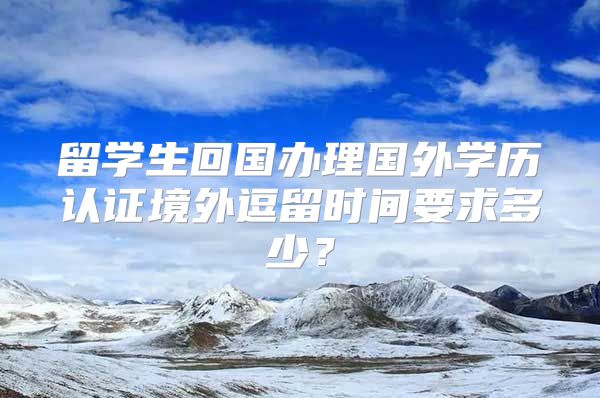 留學生回國辦理國外學歷認證境外逗留時間要求多少？