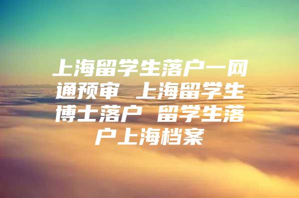 上海留學(xué)生落戶一網(wǎng)通預(yù)審 上海留學(xué)生博士落戶 留學(xué)生落戶上海檔案