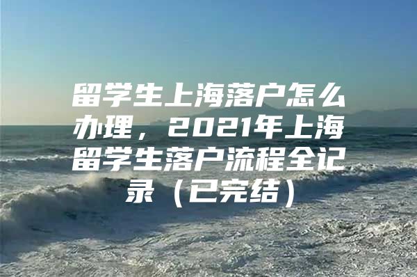 留學(xué)生上海落戶怎么辦理，2021年上海留學(xué)生落戶流程全記錄（已完結(jié)）