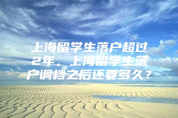 上海留學(xué)生落戶超過2年，上海留學(xué)生落戶調(diào)檔之后還要多久？