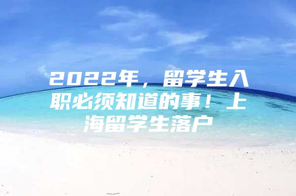 2022年，留學(xué)生入職必須知道的事！上海留學(xué)生落戶