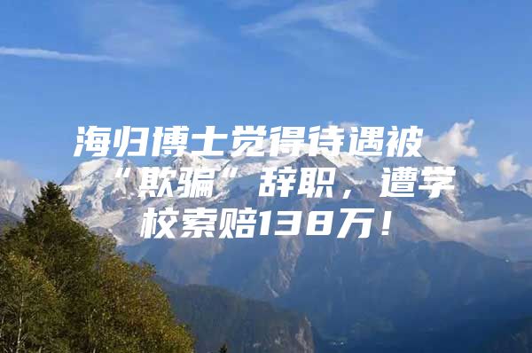 海歸博士覺得待遇被“欺騙”辭職，遭學(xué)校索賠138萬！