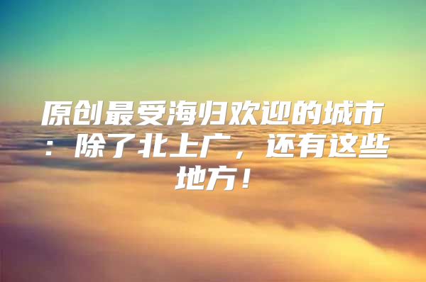 原創(chuàng)最受海歸歡迎的城市：除了北上廣，還有這些地方！