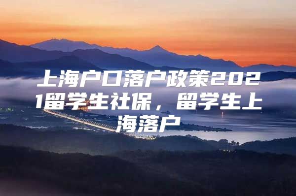 上海戶口落戶政策2021留學生社保，留學生上海落戶