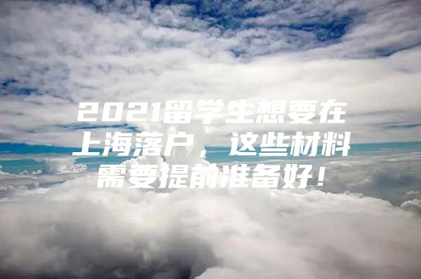 2021留學(xué)生想要在上海落戶，這些材料需要提前準(zhǔn)備好！