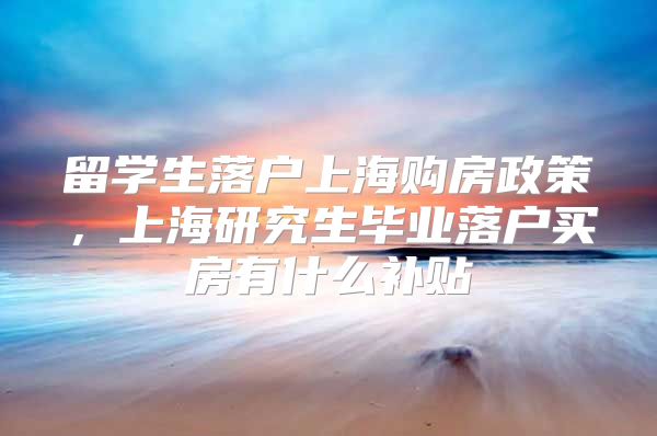 留學(xué)生落戶上海購房政策，上海研究生畢業(yè)落戶買房有什么補貼