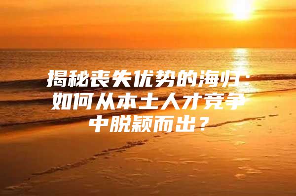 揭秘喪失優(yōu)勢的海歸：如何從本土人才競爭中脫穎而出？