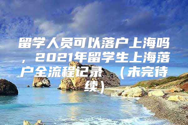 留學人員可以落戶上海嗎，2021年留學生上海落戶全流程記錄 （未完待續(xù)）