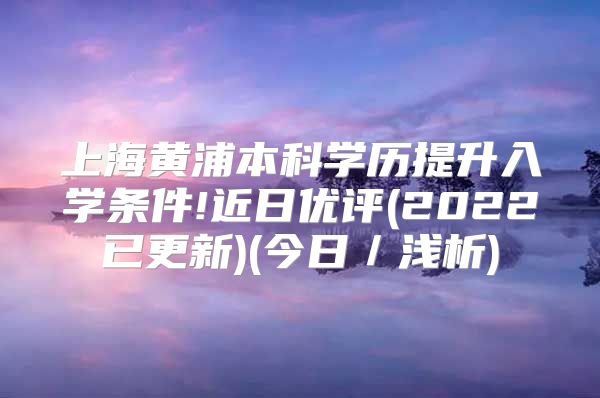 上海黃浦本科學歷提升入學條件!近日優(yōu)評(2022已更新)(今日／淺析)