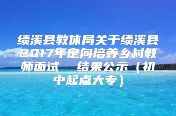 績(jī)溪縣教體局關(guān)于績(jī)溪縣2017年定向培養(yǎng)鄉(xiāng)村教師面試  結(jié)果公示（初中起點(diǎn)大專）