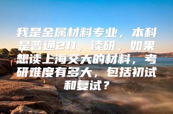 我是金屬材料專業(yè)，本科是普通211，讀研，如果想讀上海交大的材料，考研難度有多大，包括初試和復試？