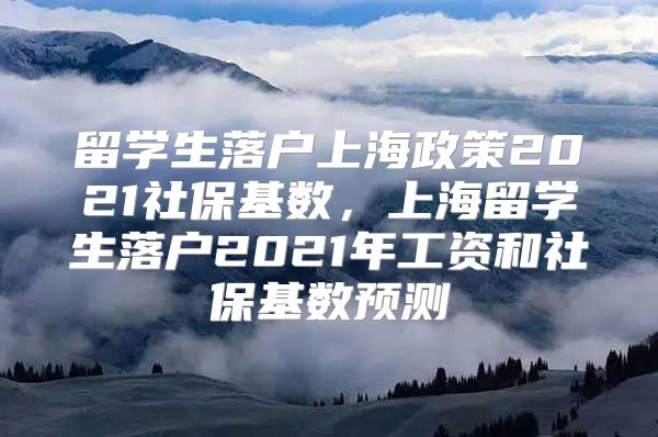 留學(xué)生落戶上海政策2021社?；鶖?shù)，上海留學(xué)生落戶2021年工資和社?；鶖?shù)預(yù)測(cè)