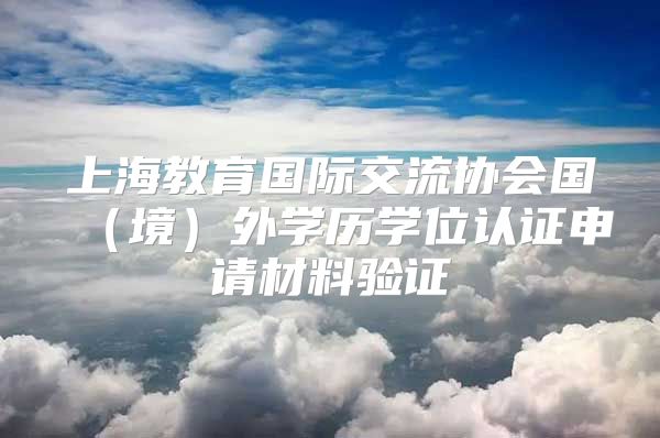 上海教育國際交流協(xié)會國（境）外學(xué)歷學(xué)位認(rèn)證申請材料驗(yàn)證